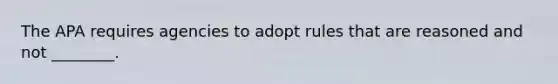 The APA requires agencies to adopt rules that are reasoned and not ________.