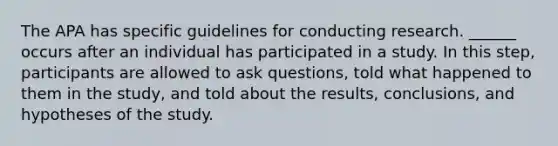 The APA has specific guidelines for conducting research. ______ occurs after an individual has participated in a study. In this step, participants are allowed to ask questions, told what happened to them in the study, and told about the results, conclusions, and hypotheses of the study.