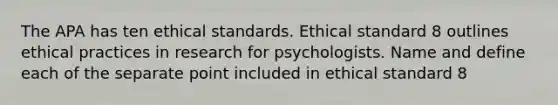 The APA has ten ethical standards. Ethical standard 8 outlines ethical practices in research for psychologists. Name and define each of the separate point included in ethical standard 8