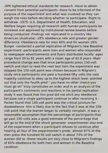 -APA tightened ethical standards for research -Have to obtain consent from potential participants -Have to be informed of the purpose of the experiment and what was involved so they can weigh the risks before deciding whether to participate -Right to withdraw -1975: U.S. Department of Health, Education, and Welfare began requiring all research with human participants be reviewed and approved by institutional review boards before being conducted -Findings not replicated in a country like American (Australia) -28% obedience rate and greater gender difference -Obedience rate for men 40% and for women 16% Burger -contacted a partial replication of Milgram's new Baseline experiment -participants were men and women who responded to newspaper advertisements and flyers distributed locally -ages range from 20 to 81 years with a mean age of 42.9 years -Main procedural change was that once participants press 150-volt switch and start to read the next test item the experiment was stopped the 150-volt point was chosen because in Milgram's study once participants one past a hundred fifty volts the vast majority continue to obey up to the highest shock level -pointed out that only the fourth prod " you have no other choice you must go on" truly constitutes an order and in an analysis of the participant's comments and reactions in his partial replication study it was found that this prod did not elicit any obedience because not a single participant continue to after receiving it -Packer found that 150-volt point was the critical juncture for disobedience -this is likely due to the fact that it was at the 150-volt point that the learner began to verbally complain -it was a reasonable assumption that the percentage of participants that go past 150 volts was a good estimate of the percentage that will go to the end of the shock generator -experimenter also end of the experiment when a participant refuses to continue after hearing all four of the experimenter's prods -almost 67% of the men press the hundred 50 volt switch in about 73% of the women did so -these results are very close to Milgram's findings of 65% obedience for both men and women in the Baseline condition