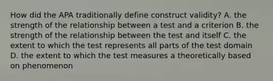 How did the APA traditionally define construct validity? A. the strength of the relationship between a test and a criterion B. the strength of the relationship between the test and itself C. the extent to which the test represents all parts of the test domain D. the extent to which the test measures a theoretically based on phenomenon