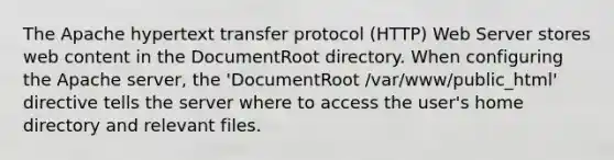 The Apache hypertext transfer protocol (HTTP) Web Server stores web content in the DocumentRoot directory. When configuring the Apache server, the 'DocumentRoot /var/www/public_html' directive tells the server where to access the user's home directory and relevant files.