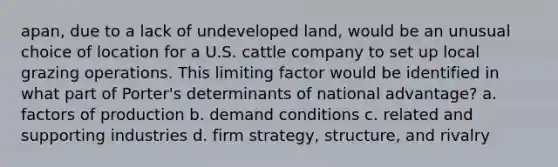 apan, due to a lack of undeveloped land, would be an unusual choice of location for a U.S. cattle company to set up local grazing operations. This limiting factor would be identified in what part of Porter's determinants of national advantage? a. factors of production b. demand conditions c. related and supporting industries d. firm strategy, structure, and rivalry