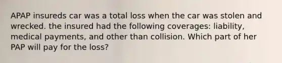 APAP insureds car was a total loss when the car was stolen and wrecked. the insured had the following coverages: liability, medical payments, and other than collision. Which part of her PAP will pay for the loss?