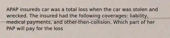 APAP insureds car was a total loss when the car was stolen and wrecked. The insured had the following coverages: liability, medical payments, and other-then-collision. Which part of her PAP will pay for the loss