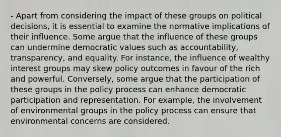 - Apart from considering the impact of these groups on political decisions, it is essential to examine the normative implications of their influence. Some argue that the influence of these groups can undermine democratic values such as accountability, transparency, and equality. For instance, the influence of wealthy interest groups may skew policy outcomes in favour of the rich and powerful. Conversely, some argue that the participation of these groups in the policy process can enhance democratic participation and representation. For example, the involvement of environmental groups in the policy process can ensure that environmental concerns are considered.