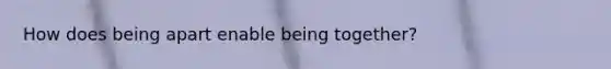 How does being apart enable being together?