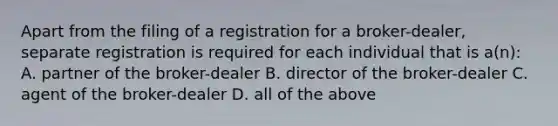 Apart from the filing of a registration for a broker-dealer, separate registration is required for each individual that is a(n): A. partner of the broker-dealer B. director of the broker-dealer C. agent of the broker-dealer D. all of the above