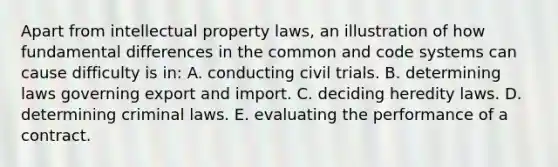 Apart from intellectual property laws, an illustration of how fundamental differences in the common and code systems can cause difficulty is in: A. conducting civil trials. B. determining laws governing export and import. C. deciding heredity laws. D. determining criminal laws. E. evaluating the performance of a contract.