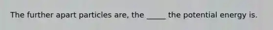 The further apart particles are, the _____ the potential energy is.