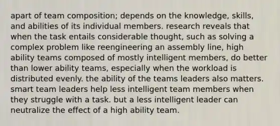 apart of team composition; depends on the knowledge, skills, and abilities of its individual members. research reveals that when the task entails considerable thought, such as solving a complex problem like reengineering an assembly line, high ability teams composed of mostly intelligent members, do better than lower ability teams, especially when the workload is distributed evenly. the ability of the teams leaders also matters. smart team leaders help less intelligent team members when they struggle with a task. but a less intelligent leader can neutralize the effect of a high ability team.