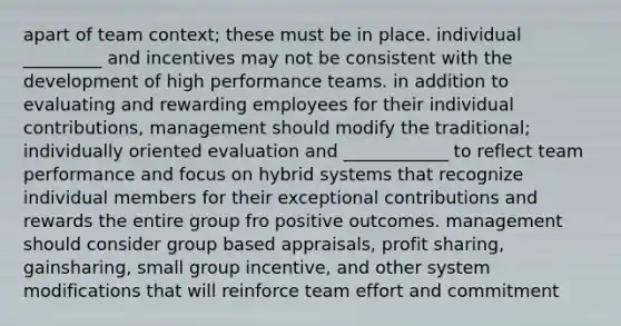 apart of team context; these must be in place. individual _________ and incentives may not be consistent with the development of high performance teams. in addition to evaluating and rewarding employees for their individual contributions, management should modify the traditional; individually oriented evaluation and ____________ to reflect team performance and focus on hybrid systems that recognize individual members for their exceptional contributions and rewards the entire group fro positive outcomes. management should consider group based appraisals, profit sharing, gainsharing, small group incentive, and other system modifications that will reinforce team effort and commitment