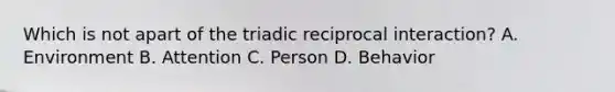 Which is not apart of the triadic reciprocal interaction? A. Environment B. Attention C. Person D. Behavior