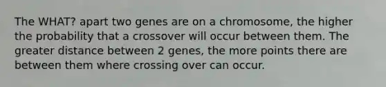 The WHAT? apart two genes are on a chromosome, the higher the probability that a crossover will occur between them. The greater distance between 2 genes, the more points there are between them where crossing over can occur.