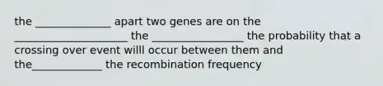 the ______________ apart two genes are on the _____________________ the _________________ the probability that a crossing over event willl occur between them and the_____________ the recombination frequency