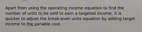 Apart from using the operating income equation to find the number of units to be sold to earn a targeted income, it is quicker to adjust the break-even units equation by adding target income to the variable cost.