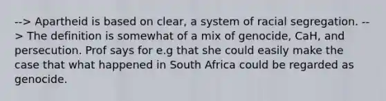 --> Apartheid is based on clear, a system of racial segregation. --> The definition is somewhat of a mix of genocide, CaH, and persecution. Prof says for e.g that she could easily make the case that what happened in South Africa could be regarded as genocide.