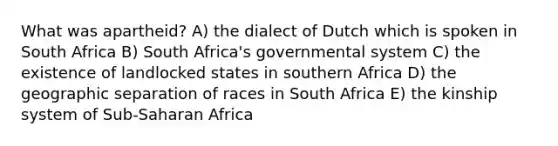 What was apartheid? A) the dialect of Dutch which is spoken in South Africa B) South Africa's governmental system C) the existence of landlocked states in southern Africa D) the geographic separation of races in South Africa E) the kinship system of Sub-Saharan Africa