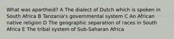 What was apartheid? A The dialect of Dutch which is spoken in South Africa B Tanzania's governmental system C An African native religion D The geographic separation of races in South Africa E The tribal system of Sub-Saharan Africa