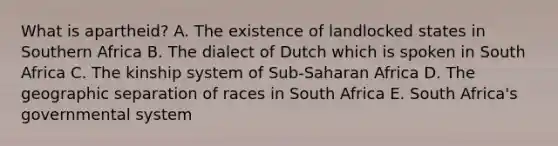 What is apartheid? A. The existence of landlocked states in Southern Africa B. The dialect of Dutch which is spoken in South Africa C. The kinship system of Sub-Saharan Africa D. The geographic separation of races in South Africa E. South Africa's governmental system