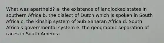 What was apartheid? a. the existence of landlocked states in southern Africa b. the dialect of Dutch which is spoken in South Africa c. the kinship system of Sub-Saharan Africa d. South Africa's governmental system e. the geographic separation of races in South America