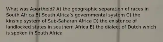 What was Apartheid? A) the geographic separation of races in South Africa B) South Africaʹs governmental system C) the kinship system of Sub-Saharan Africa D) the existence of landlocked states in southern Africa E) the dialect of Dutch which is spoken in South Africa