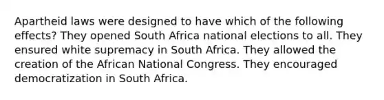 Apartheid laws were designed to have which of the following effects? They opened South Africa national elections to all. They ensured white supremacy in South Africa. They allowed the creation of the African National Congress. They encouraged democratization in South Africa.