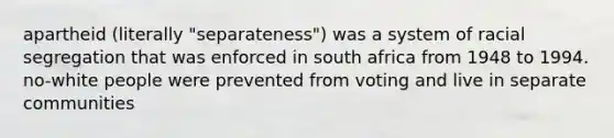 apartheid (literally "separateness") was a system of racial segregation that was enforced in south africa from 1948 to 1994. no-white people were prevented from voting and live in separate communities