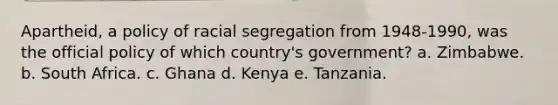 Apartheid, a policy of racial segregation from 1948-1990, was the official policy of which country's government? a. Zimbabwe. b. South Africa. c. Ghana d. Kenya e. Tanzania.