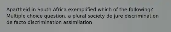 Apartheid in South Africa exemplified which of the following? Multiple choice question. a plural society de jure discrimination de facto discrimination assimilation