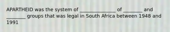 APARTHEID was the system of _______________ of ________ and ________ groups that was legal in South Africa between 1948 and 1991