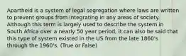 Apartheid is a system of legal segregation where laws are written to prevent groups from integrating in any areas of society. Although this term is largely used to describe the system in South Africa over a nearly 50 year period, it can also be said that this type of system existed in the US from the late 1860's through the 1960's. (True or False)