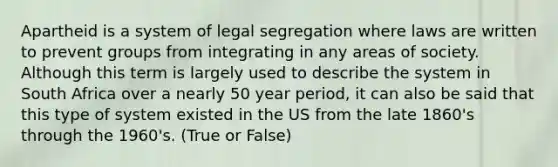 Apartheid is a system of legal segregation where laws are written to prevent groups from integrating in any areas of society. Although this term is largely used to describe the system in South Africa over a nearly 50 year period, it can also be said that this type of system existed in the US from the late 1860's through the 1960's. (True or False)