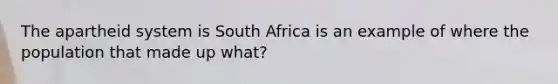 The apartheid system is South Africa is an example of where the population that made up what?