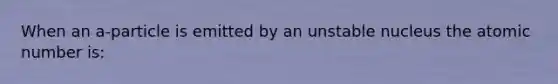 When an a-particle is emitted by an unstable nucleus the atomic number is: