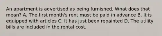 An apartment is advertised as being furnished. What does that mean? A. The first month's rent must be paid in advance B. It is equipped with articles C. It has just been repainted D. The utility bills are included in the rental cost.