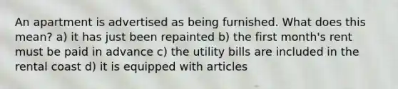 An apartment is advertised as being furnished. What does this mean? a) it has just been repainted b) the first month's rent must be paid in advance c) the utility bills are included in the rental coast d) it is equipped with articles