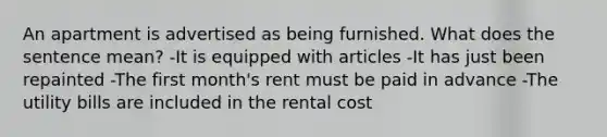 An apartment is advertised as being furnished. What does the sentence mean? -It is equipped with articles -It has just been repainted -The first month's rent must be paid in advance -The utility bills are included in the rental cost