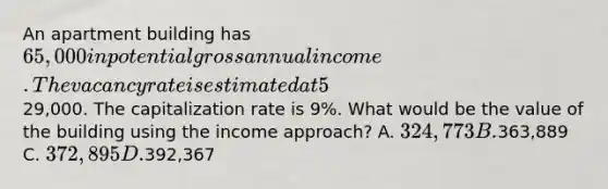 An apartment building has 65,000 in potential gross annual income. The vacancy rate is estimated at 5%. Total operating expenses are29,000. The capitalization rate is 9%. What would be the value of the building using the income approach? A. 324,773 B.363,889 C. 372,895 D.392,367