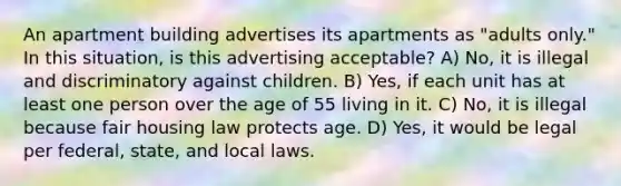 An apartment building advertises its apartments as "adults only." In this situation, is this advertising acceptable? A) No, it is illegal and discriminatory against children. B) Yes, if each unit has at least one person over the age of 55 living in it. C) No, it is illegal because fair housing law protects age. D) Yes, it would be legal per federal, state, and local laws.