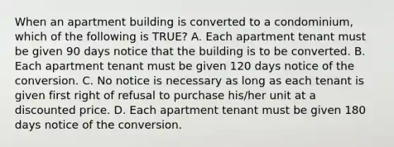 When an apartment building is converted to a condominium, which of the following is TRUE? A. Each apartment tenant must be given 90 days notice that the building is to be converted. B. Each apartment tenant must be given 120 days notice of the conversion. C. No notice is necessary as long as each tenant is given first right of refusal to purchase his/her unit at a discounted price. D. Each apartment tenant must be given 180 days notice of the conversion.