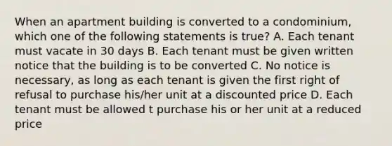 When an apartment building is converted to a condominium, which one of the following statements is true? A. Each tenant must vacate in 30 days B. Each tenant must be given written notice that the building is to be converted C. No notice is necessary, as long as each tenant is given the first right of refusal to purchase his/her unit at a discounted price D. Each tenant must be allowed t purchase his or her unit at a reduced price