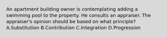 An apartment building owner is contemplating adding a swimming pool to the property. He consults an appraiser. The appraiser's opinion should be based on what principle? A.Substitution B.Contribution C.Integration D.Progression