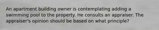 An apartment building owner is contemplating adding a swimming pool to the property. He consults an appraiser. The appraiser's opinion should be based on what principle?