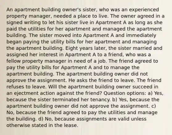 An apartment building owner's sister, who was an experienced property manager, needed a place to live. The owner agreed in a signed writing to let his sister live in Apartment A as long as she paid the utilities for her apartment and managed the apartment building. The sister moved into Apartment A and immediately began paying the utility bills for her apartment and managing the apartment building. Eight years later, the sister married and assigned her interest in Apartment A to a friend, who was a fellow property manager in need of a job. The friend agreed to pay the utility bills for Apartment A and to manage the apartment building. The apartment building owner did not approve the assignment. He asks the friend to leave. The friend refuses to leave. Will the apartment building owner succeed in an ejectment action against the friend? Question options: a) Yes, because the sister terminated her tenancy. b) Yes, because the apartment building owner did not approve the assignment. c) No, because the friend agreed to pay the utilities and manage the building. d) No, because assignments are valid unless otherwise stated in the lease.