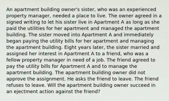 An apartment building owner's sister, who was an experienced property manager, needed a place to live. The owner agreed in a signed writing to let his sister live in Apartment A as long as she paid the utilities for her apartment and managed the apartment building. The sister moved into Apartment A and immediately began paying the utility bills for her apartment and managing the apartment building. Eight years later, the sister married and assigned her interest in Apartment A to a friend, who was a fellow property manager in need of a job. The friend agreed to pay the utility bills for Apartment A and to manage the apartment building. The apartment building owner did not approve the assignment. He asks the friend to leave. The friend refuses to leave. Will the apartment building owner succeed in an ejectment action against the friend?