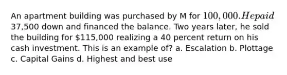 An apartment building was purchased by M for 100,000. He paid37,500 down and financed the balance. Two years later, he sold the building for 115,000 realizing a 40 percent return on his cash investment. This is an example of? a. Escalation b. Plottage c. Capital Gains d. Highest and best use