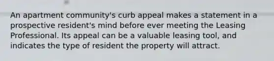 An apartment community's curb appeal makes a statement in a prospective resident's mind before ever meeting the Leasing Professional. Its appeal can be a valuable leasing tool, and indicates the type of resident the property will attract.