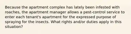 Because the apartment complex has lately been infested with roaches, the apartment manager allows a pest-control service to enter each tenant's apartment for the expressed purpose of spraying for the insects. What rights and/or duties apply in this situation?