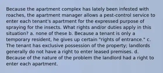 Because the apartment complex has lately been infested with roaches, the apartment manager allows a pest-control service to enter each tenant's apartment for the expressed purpose of spraying for the insects. What rights and/or duties apply in this situation? a. none of these b. Because a tenant is only a temporary resident, he gives up certain "rights of entrance." c. The tenant has exclusive possession of the property; landlords generally do not have a right to enter leased premises. d. Because of the nature of the problem the landlord had a right to enter each apartment.